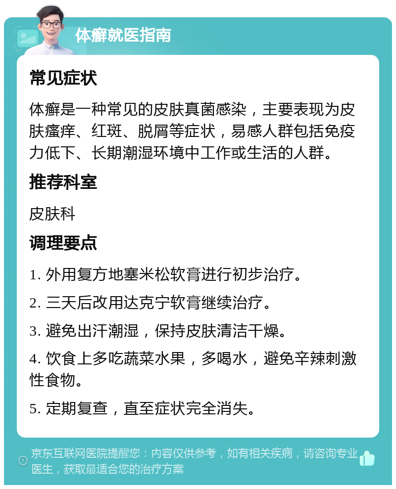 体癣就医指南 常见症状 体癣是一种常见的皮肤真菌感染，主要表现为皮肤瘙痒、红斑、脱屑等症状，易感人群包括免疫力低下、长期潮湿环境中工作或生活的人群。 推荐科室 皮肤科 调理要点 1. 外用复方地塞米松软膏进行初步治疗。 2. 三天后改用达克宁软膏继续治疗。 3. 避免出汗潮湿，保持皮肤清洁干燥。 4. 饮食上多吃蔬菜水果，多喝水，避免辛辣刺激性食物。 5. 定期复查，直至症状完全消失。