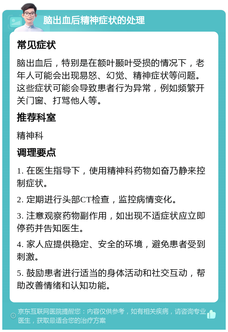 脑出血后精神症状的处理 常见症状 脑出血后，特别是在额叶颞叶受损的情况下，老年人可能会出现易怒、幻觉、精神症状等问题。这些症状可能会导致患者行为异常，例如频繁开关门窗、打骂他人等。 推荐科室 精神科 调理要点 1. 在医生指导下，使用精神科药物如奋乃静来控制症状。 2. 定期进行头部CT检查，监控病情变化。 3. 注意观察药物副作用，如出现不适症状应立即停药并告知医生。 4. 家人应提供稳定、安全的环境，避免患者受到刺激。 5. 鼓励患者进行适当的身体活动和社交互动，帮助改善情绪和认知功能。