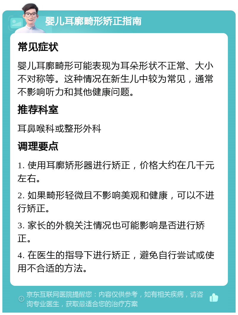 婴儿耳廓畸形矫正指南 常见症状 婴儿耳廓畸形可能表现为耳朵形状不正常、大小不对称等。这种情况在新生儿中较为常见，通常不影响听力和其他健康问题。 推荐科室 耳鼻喉科或整形外科 调理要点 1. 使用耳廓矫形器进行矫正，价格大约在几千元左右。 2. 如果畸形轻微且不影响美观和健康，可以不进行矫正。 3. 家长的外貌关注情况也可能影响是否进行矫正。 4. 在医生的指导下进行矫正，避免自行尝试或使用不合适的方法。