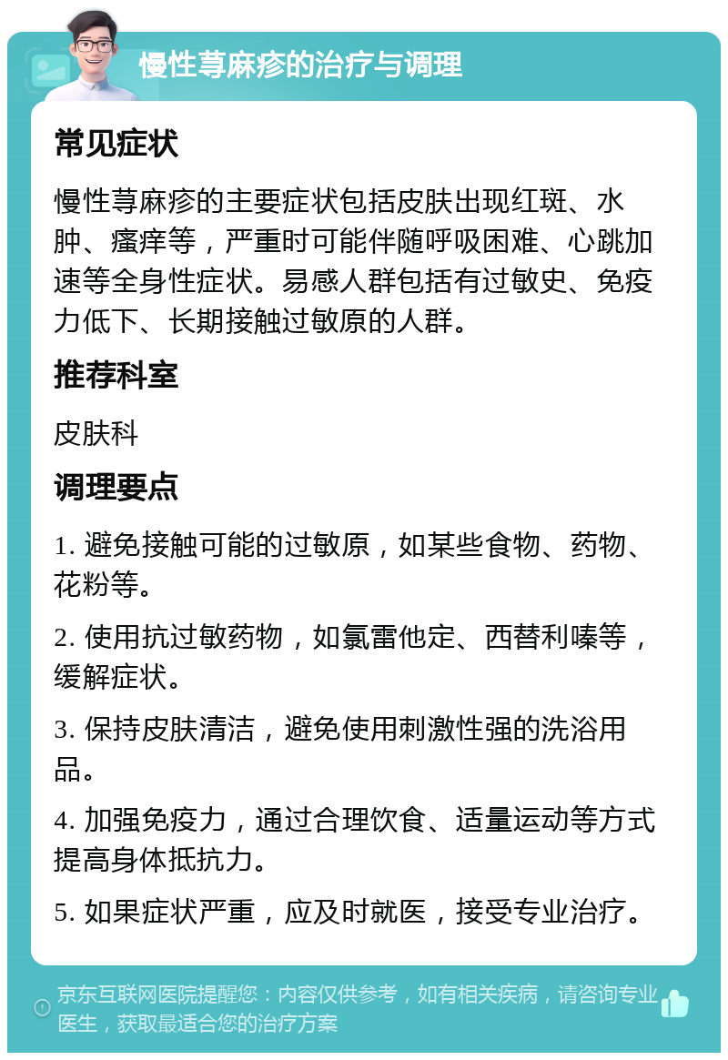 慢性荨麻疹的治疗与调理 常见症状 慢性荨麻疹的主要症状包括皮肤出现红斑、水肿、瘙痒等，严重时可能伴随呼吸困难、心跳加速等全身性症状。易感人群包括有过敏史、免疫力低下、长期接触过敏原的人群。 推荐科室 皮肤科 调理要点 1. 避免接触可能的过敏原，如某些食物、药物、花粉等。 2. 使用抗过敏药物，如氯雷他定、西替利嗪等，缓解症状。 3. 保持皮肤清洁，避免使用刺激性强的洗浴用品。 4. 加强免疫力，通过合理饮食、适量运动等方式提高身体抵抗力。 5. 如果症状严重，应及时就医，接受专业治疗。