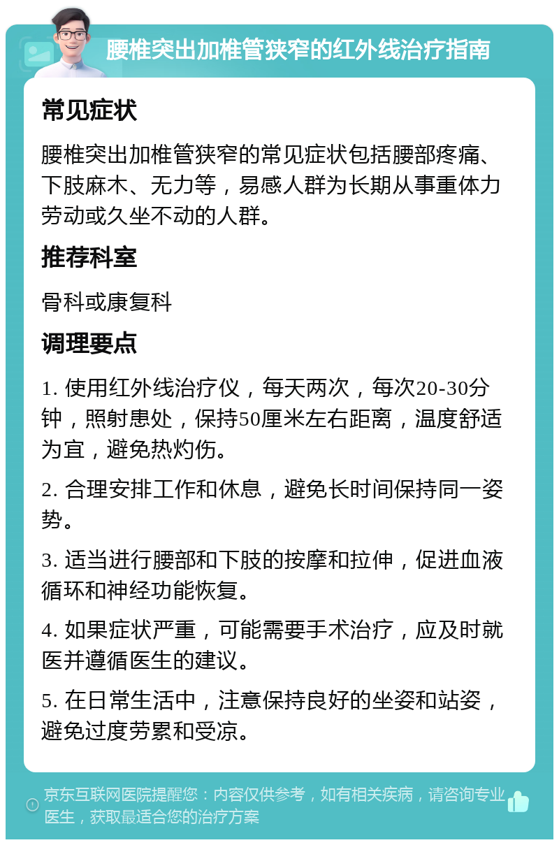 腰椎突出加椎管狭窄的红外线治疗指南 常见症状 腰椎突出加椎管狭窄的常见症状包括腰部疼痛、下肢麻木、无力等，易感人群为长期从事重体力劳动或久坐不动的人群。 推荐科室 骨科或康复科 调理要点 1. 使用红外线治疗仪，每天两次，每次20-30分钟，照射患处，保持50厘米左右距离，温度舒适为宜，避免热灼伤。 2. 合理安排工作和休息，避免长时间保持同一姿势。 3. 适当进行腰部和下肢的按摩和拉伸，促进血液循环和神经功能恢复。 4. 如果症状严重，可能需要手术治疗，应及时就医并遵循医生的建议。 5. 在日常生活中，注意保持良好的坐姿和站姿，避免过度劳累和受凉。