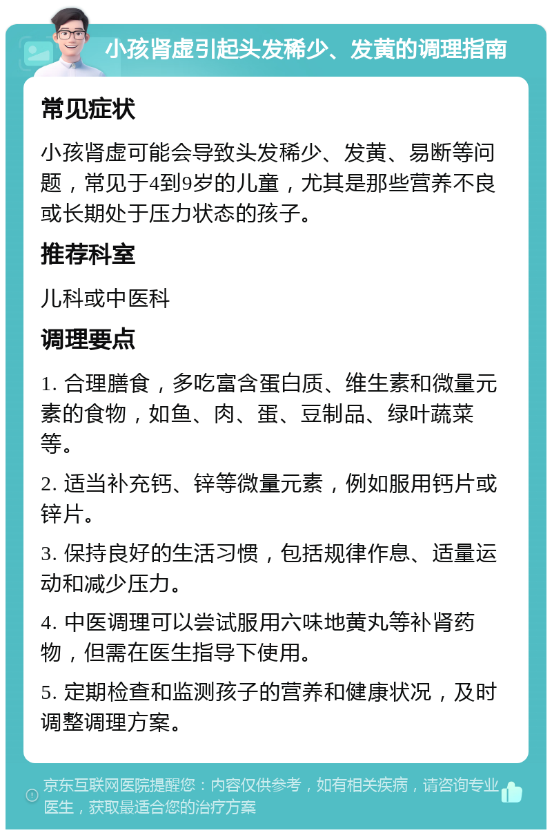 小孩肾虚引起头发稀少、发黄的调理指南 常见症状 小孩肾虚可能会导致头发稀少、发黄、易断等问题，常见于4到9岁的儿童，尤其是那些营养不良或长期处于压力状态的孩子。 推荐科室 儿科或中医科 调理要点 1. 合理膳食，多吃富含蛋白质、维生素和微量元素的食物，如鱼、肉、蛋、豆制品、绿叶蔬菜等。 2. 适当补充钙、锌等微量元素，例如服用钙片或锌片。 3. 保持良好的生活习惯，包括规律作息、适量运动和减少压力。 4. 中医调理可以尝试服用六味地黄丸等补肾药物，但需在医生指导下使用。 5. 定期检查和监测孩子的营养和健康状况，及时调整调理方案。