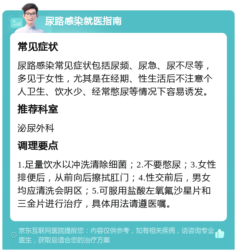 尿路感染就医指南 常见症状 尿路感染常见症状包括尿频、尿急、尿不尽等，多见于女性，尤其是在经期、性生活后不注意个人卫生、饮水少、经常憋尿等情况下容易诱发。 推荐科室 泌尿外科 调理要点 1.足量饮水以冲洗清除细菌；2.不要憋尿；3.女性排便后，从前向后擦拭肛门；4.性交前后，男女均应清洗会阴区；5.可服用盐酸左氧氟沙星片和三金片进行治疗，具体用法请遵医嘱。