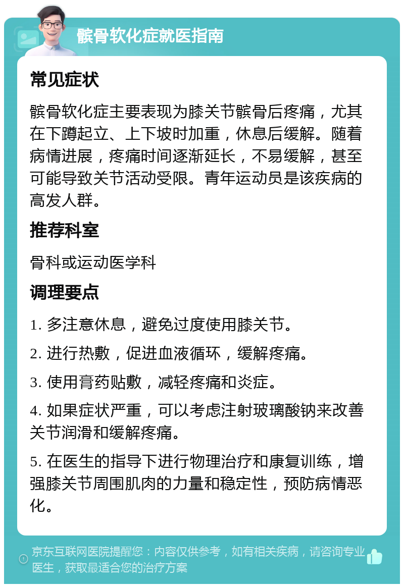 髌骨软化症就医指南 常见症状 髌骨软化症主要表现为膝关节髌骨后疼痛，尤其在下蹲起立、上下坡时加重，休息后缓解。随着病情进展，疼痛时间逐渐延长，不易缓解，甚至可能导致关节活动受限。青年运动员是该疾病的高发人群。 推荐科室 骨科或运动医学科 调理要点 1. 多注意休息，避免过度使用膝关节。 2. 进行热敷，促进血液循环，缓解疼痛。 3. 使用膏药贴敷，减轻疼痛和炎症。 4. 如果症状严重，可以考虑注射玻璃酸钠来改善关节润滑和缓解疼痛。 5. 在医生的指导下进行物理治疗和康复训练，增强膝关节周围肌肉的力量和稳定性，预防病情恶化。