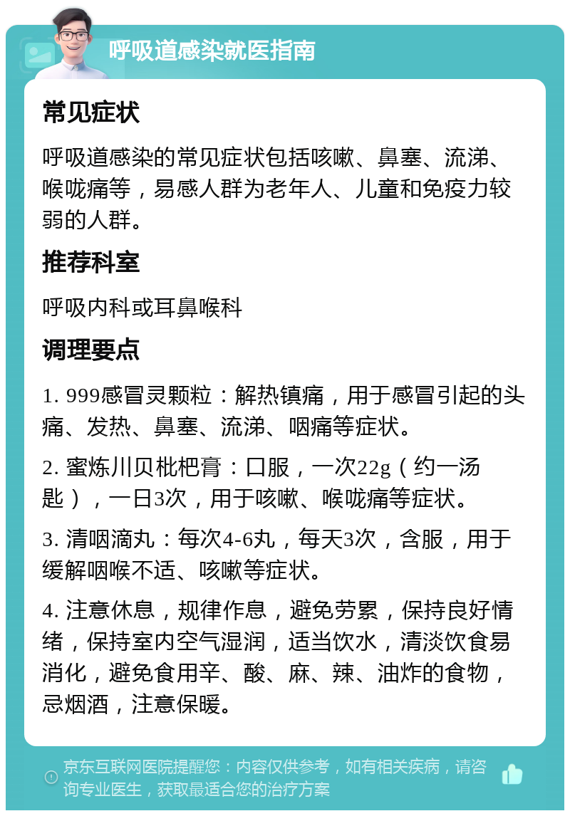 呼吸道感染就医指南 常见症状 呼吸道感染的常见症状包括咳嗽、鼻塞、流涕、喉咙痛等，易感人群为老年人、儿童和免疫力较弱的人群。 推荐科室 呼吸内科或耳鼻喉科 调理要点 1. 999感冒灵颗粒：解热镇痛，用于感冒引起的头痛、发热、鼻塞、流涕、咽痛等症状。 2. 蜜炼川贝枇杷膏：口服，一次22g（约一汤匙），一日3次，用于咳嗽、喉咙痛等症状。 3. 清咽滴丸：每次4-6丸，每天3次，含服，用于缓解咽喉不适、咳嗽等症状。 4. 注意休息，规律作息，避免劳累，保持良好情绪，保持室内空气湿润，适当饮水，清淡饮食易消化，避免食用辛、酸、麻、辣、油炸的食物，忌烟酒，注意保暖。