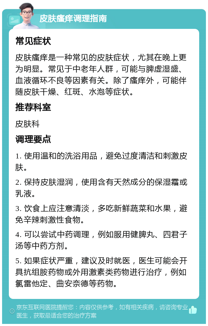 皮肤瘙痒调理指南 常见症状 皮肤瘙痒是一种常见的皮肤症状，尤其在晚上更为明显。常见于中老年人群，可能与脾虚湿盛、血液循环不良等因素有关。除了瘙痒外，可能伴随皮肤干燥、红斑、水泡等症状。 推荐科室 皮肤科 调理要点 1. 使用温和的洗浴用品，避免过度清洁和刺激皮肤。 2. 保持皮肤湿润，使用含有天然成分的保湿霜或乳液。 3. 饮食上应注意清淡，多吃新鲜蔬菜和水果，避免辛辣刺激性食物。 4. 可以尝试中药调理，例如服用健脾丸、四君子汤等中药方剂。 5. 如果症状严重，建议及时就医，医生可能会开具抗组胺药物或外用激素类药物进行治疗，例如氯雷他定、曲安奈德等药物。