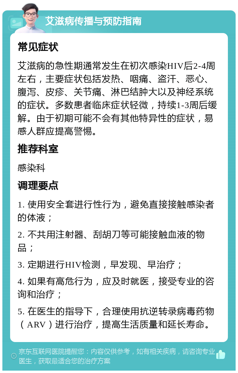 艾滋病传播与预防指南 常见症状 艾滋病的急性期通常发生在初次感染HIV后2-4周左右，主要症状包括发热、咽痛、盗汗、恶心、腹泻、皮疹、关节痛、淋巴结肿大以及神经系统的症状。多数患者临床症状轻微，持续1-3周后缓解。由于初期可能不会有其他特异性的症状，易感人群应提高警惕。 推荐科室 感染科 调理要点 1. 使用安全套进行性行为，避免直接接触感染者的体液； 2. 不共用注射器、刮胡刀等可能接触血液的物品； 3. 定期进行HIV检测，早发现、早治疗； 4. 如果有高危行为，应及时就医，接受专业的咨询和治疗； 5. 在医生的指导下，合理使用抗逆转录病毒药物（ARV）进行治疗，提高生活质量和延长寿命。