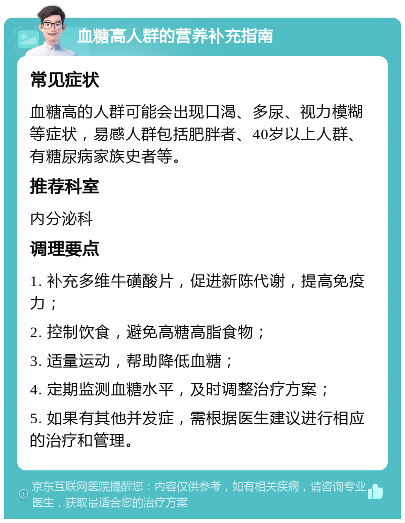 血糖高人群的营养补充指南 常见症状 血糖高的人群可能会出现口渴、多尿、视力模糊等症状，易感人群包括肥胖者、40岁以上人群、有糖尿病家族史者等。 推荐科室 内分泌科 调理要点 1. 补充多维牛磺酸片，促进新陈代谢，提高免疫力； 2. 控制饮食，避免高糖高脂食物； 3. 适量运动，帮助降低血糖； 4. 定期监测血糖水平，及时调整治疗方案； 5. 如果有其他并发症，需根据医生建议进行相应的治疗和管理。