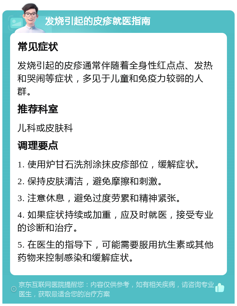 发烧引起的皮疹就医指南 常见症状 发烧引起的皮疹通常伴随着全身性红点点、发热和哭闹等症状，多见于儿童和免疫力较弱的人群。 推荐科室 儿科或皮肤科 调理要点 1. 使用炉甘石洗剂涂抹皮疹部位，缓解症状。 2. 保持皮肤清洁，避免摩擦和刺激。 3. 注意休息，避免过度劳累和精神紧张。 4. 如果症状持续或加重，应及时就医，接受专业的诊断和治疗。 5. 在医生的指导下，可能需要服用抗生素或其他药物来控制感染和缓解症状。