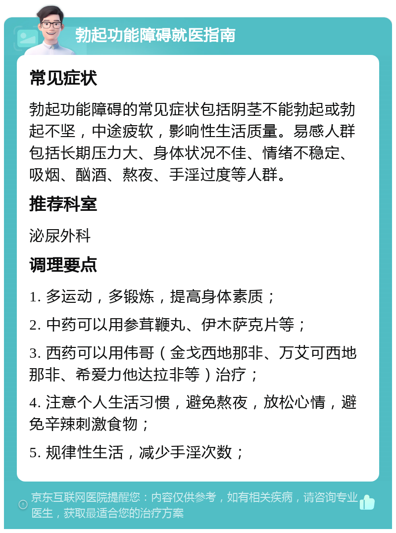 勃起功能障碍就医指南 常见症状 勃起功能障碍的常见症状包括阴茎不能勃起或勃起不坚，中途疲软，影响性生活质量。易感人群包括长期压力大、身体状况不佳、情绪不稳定、吸烟、酗酒、熬夜、手淫过度等人群。 推荐科室 泌尿外科 调理要点 1. 多运动，多锻炼，提高身体素质； 2. 中药可以用参茸鞭丸、伊木萨克片等； 3. 西药可以用伟哥（金戈西地那非、万艾可西地那非、希爱力他达拉非等）治疗； 4. 注意个人生活习惯，避免熬夜，放松心情，避免辛辣刺激食物； 5. 规律性生活，减少手淫次数；