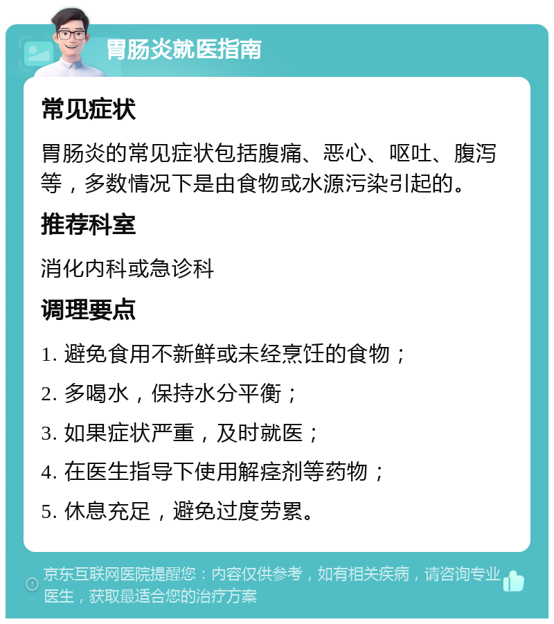 胃肠炎就医指南 常见症状 胃肠炎的常见症状包括腹痛、恶心、呕吐、腹泻等，多数情况下是由食物或水源污染引起的。 推荐科室 消化内科或急诊科 调理要点 1. 避免食用不新鲜或未经烹饪的食物； 2. 多喝水，保持水分平衡； 3. 如果症状严重，及时就医； 4. 在医生指导下使用解痉剂等药物； 5. 休息充足，避免过度劳累。