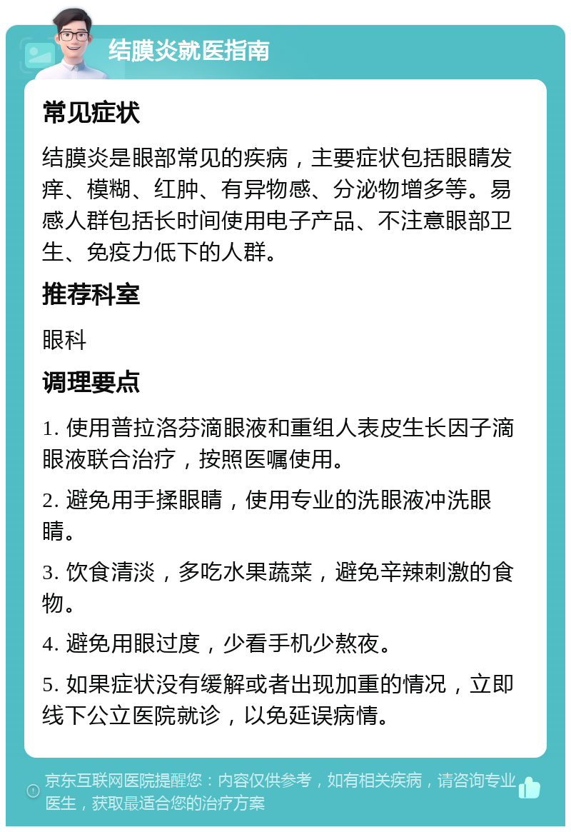 结膜炎就医指南 常见症状 结膜炎是眼部常见的疾病，主要症状包括眼睛发痒、模糊、红肿、有异物感、分泌物增多等。易感人群包括长时间使用电子产品、不注意眼部卫生、免疫力低下的人群。 推荐科室 眼科 调理要点 1. 使用普拉洛芬滴眼液和重组人表皮生长因子滴眼液联合治疗，按照医嘱使用。 2. 避免用手揉眼睛，使用专业的洗眼液冲洗眼睛。 3. 饮食清淡，多吃水果蔬菜，避免辛辣刺激的食物。 4. 避免用眼过度，少看手机少熬夜。 5. 如果症状没有缓解或者出现加重的情况，立即线下公立医院就诊，以免延误病情。