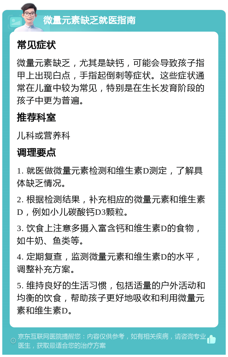 微量元素缺乏就医指南 常见症状 微量元素缺乏，尤其是缺钙，可能会导致孩子指甲上出现白点，手指起倒刺等症状。这些症状通常在儿童中较为常见，特别是在生长发育阶段的孩子中更为普遍。 推荐科室 儿科或营养科 调理要点 1. 就医做微量元素检测和维生素D测定，了解具体缺乏情况。 2. 根据检测结果，补充相应的微量元素和维生素D，例如小儿碳酸钙D3颗粒。 3. 饮食上注意多摄入富含钙和维生素D的食物，如牛奶、鱼类等。 4. 定期复查，监测微量元素和维生素D的水平，调整补充方案。 5. 维持良好的生活习惯，包括适量的户外活动和均衡的饮食，帮助孩子更好地吸收和利用微量元素和维生素D。