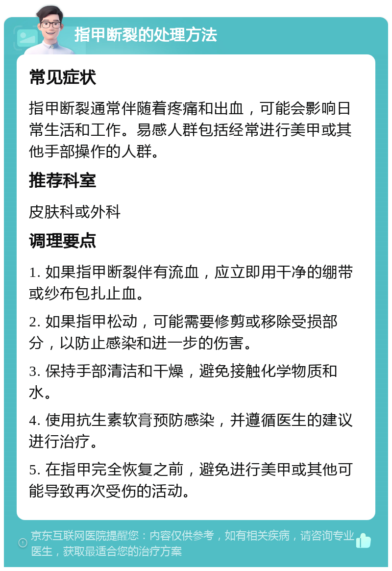 指甲断裂的处理方法 常见症状 指甲断裂通常伴随着疼痛和出血，可能会影响日常生活和工作。易感人群包括经常进行美甲或其他手部操作的人群。 推荐科室 皮肤科或外科 调理要点 1. 如果指甲断裂伴有流血，应立即用干净的绷带或纱布包扎止血。 2. 如果指甲松动，可能需要修剪或移除受损部分，以防止感染和进一步的伤害。 3. 保持手部清洁和干燥，避免接触化学物质和水。 4. 使用抗生素软膏预防感染，并遵循医生的建议进行治疗。 5. 在指甲完全恢复之前，避免进行美甲或其他可能导致再次受伤的活动。