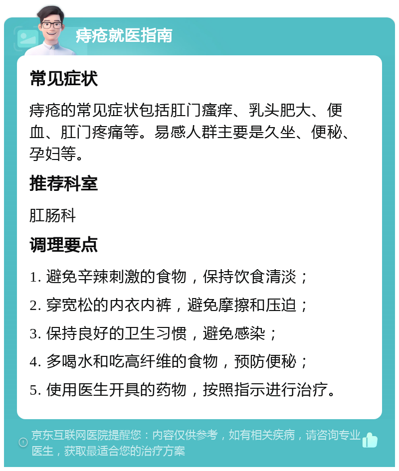 痔疮就医指南 常见症状 痔疮的常见症状包括肛门瘙痒、乳头肥大、便血、肛门疼痛等。易感人群主要是久坐、便秘、孕妇等。 推荐科室 肛肠科 调理要点 1. 避免辛辣刺激的食物，保持饮食清淡； 2. 穿宽松的内衣内裤，避免摩擦和压迫； 3. 保持良好的卫生习惯，避免感染； 4. 多喝水和吃高纤维的食物，预防便秘； 5. 使用医生开具的药物，按照指示进行治疗。