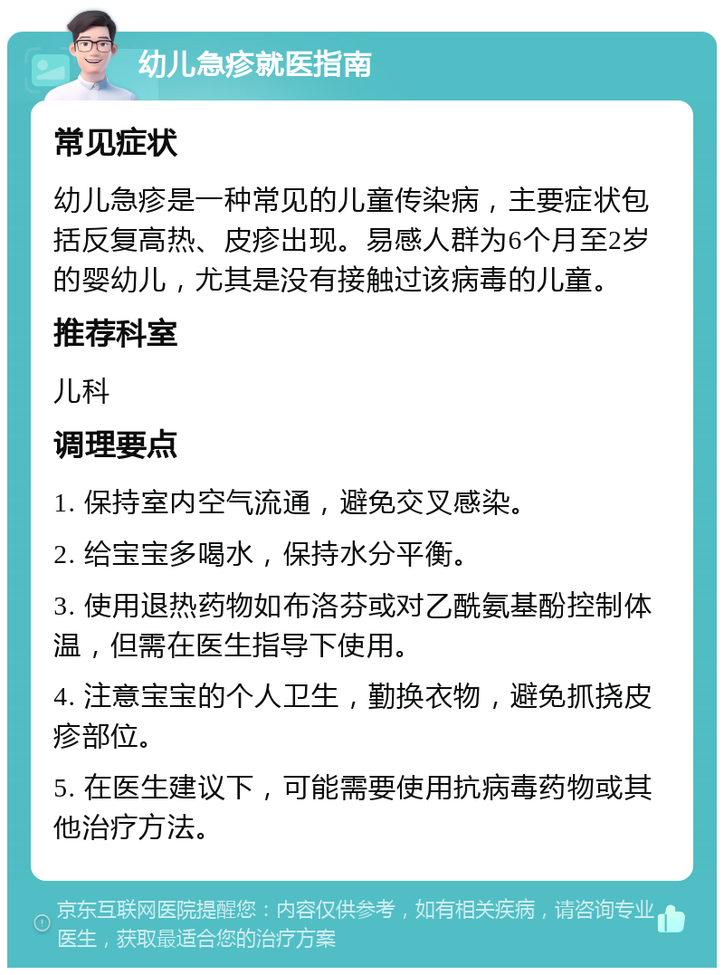 幼儿急疹就医指南 常见症状 幼儿急疹是一种常见的儿童传染病，主要症状包括反复高热、皮疹出现。易感人群为6个月至2岁的婴幼儿，尤其是没有接触过该病毒的儿童。 推荐科室 儿科 调理要点 1. 保持室内空气流通，避免交叉感染。 2. 给宝宝多喝水，保持水分平衡。 3. 使用退热药物如布洛芬或对乙酰氨基酚控制体温，但需在医生指导下使用。 4. 注意宝宝的个人卫生，勤换衣物，避免抓挠皮疹部位。 5. 在医生建议下，可能需要使用抗病毒药物或其他治疗方法。