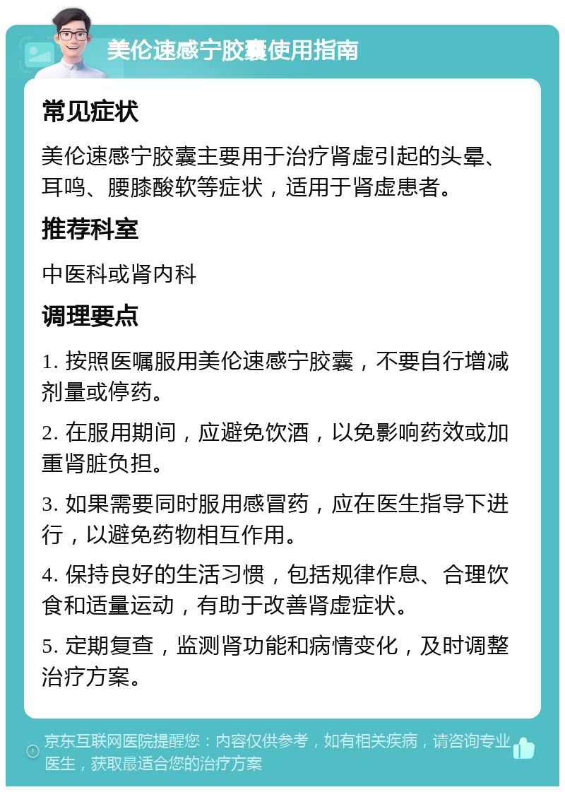 美伦速感宁胶囊使用指南 常见症状 美伦速感宁胶囊主要用于治疗肾虚引起的头晕、耳鸣、腰膝酸软等症状，适用于肾虚患者。 推荐科室 中医科或肾内科 调理要点 1. 按照医嘱服用美伦速感宁胶囊，不要自行增减剂量或停药。 2. 在服用期间，应避免饮酒，以免影响药效或加重肾脏负担。 3. 如果需要同时服用感冒药，应在医生指导下进行，以避免药物相互作用。 4. 保持良好的生活习惯，包括规律作息、合理饮食和适量运动，有助于改善肾虚症状。 5. 定期复查，监测肾功能和病情变化，及时调整治疗方案。