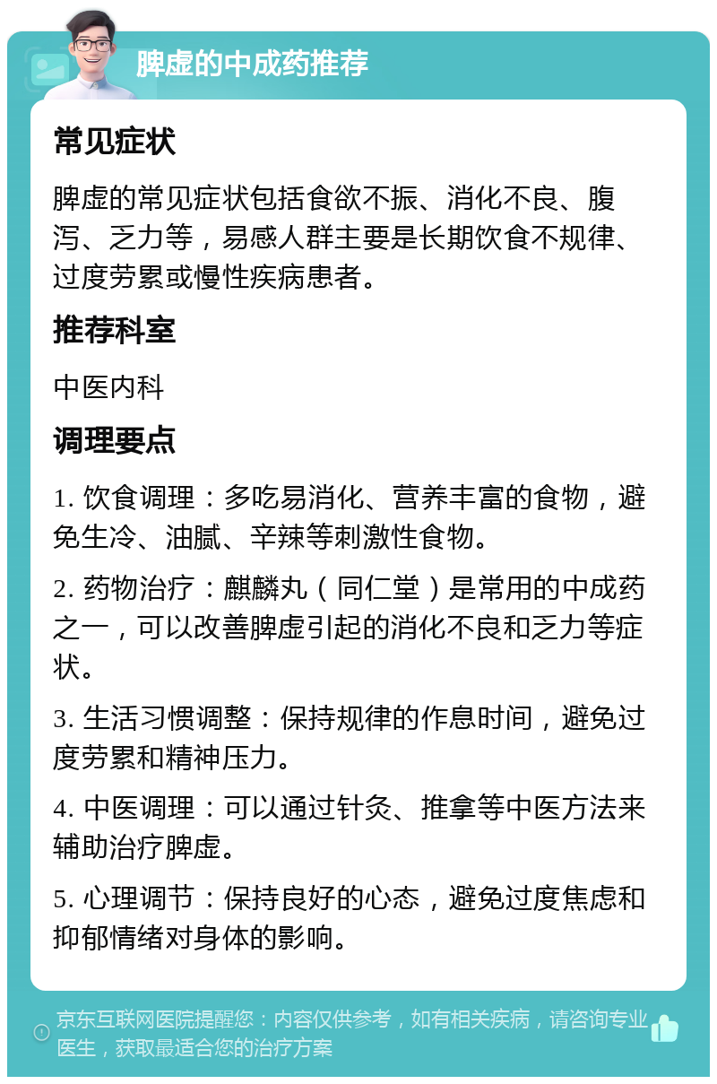 脾虚的中成药推荐 常见症状 脾虚的常见症状包括食欲不振、消化不良、腹泻、乏力等，易感人群主要是长期饮食不规律、过度劳累或慢性疾病患者。 推荐科室 中医内科 调理要点 1. 饮食调理：多吃易消化、营养丰富的食物，避免生冷、油腻、辛辣等刺激性食物。 2. 药物治疗：麒麟丸（同仁堂）是常用的中成药之一，可以改善脾虚引起的消化不良和乏力等症状。 3. 生活习惯调整：保持规律的作息时间，避免过度劳累和精神压力。 4. 中医调理：可以通过针灸、推拿等中医方法来辅助治疗脾虚。 5. 心理调节：保持良好的心态，避免过度焦虑和抑郁情绪对身体的影响。