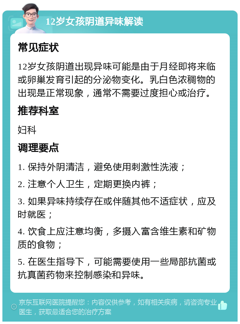 12岁女孩阴道异味解读 常见症状 12岁女孩阴道出现异味可能是由于月经即将来临或卵巢发育引起的分泌物变化。乳白色浓稠物的出现是正常现象，通常不需要过度担心或治疗。 推荐科室 妇科 调理要点 1. 保持外阴清洁，避免使用刺激性洗液； 2. 注意个人卫生，定期更换内裤； 3. 如果异味持续存在或伴随其他不适症状，应及时就医； 4. 饮食上应注意均衡，多摄入富含维生素和矿物质的食物； 5. 在医生指导下，可能需要使用一些局部抗菌或抗真菌药物来控制感染和异味。