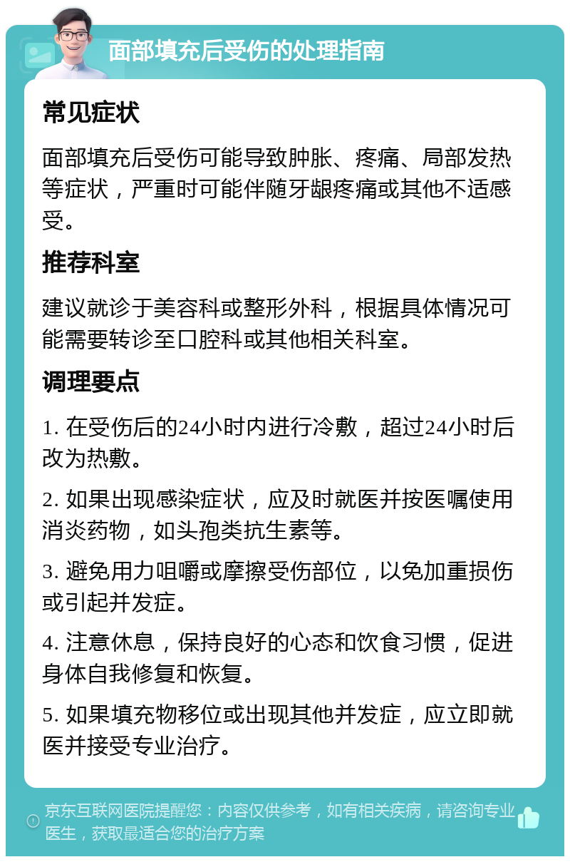 面部填充后受伤的处理指南 常见症状 面部填充后受伤可能导致肿胀、疼痛、局部发热等症状，严重时可能伴随牙龈疼痛或其他不适感受。 推荐科室 建议就诊于美容科或整形外科，根据具体情况可能需要转诊至口腔科或其他相关科室。 调理要点 1. 在受伤后的24小时内进行冷敷，超过24小时后改为热敷。 2. 如果出现感染症状，应及时就医并按医嘱使用消炎药物，如头孢类抗生素等。 3. 避免用力咀嚼或摩擦受伤部位，以免加重损伤或引起并发症。 4. 注意休息，保持良好的心态和饮食习惯，促进身体自我修复和恢复。 5. 如果填充物移位或出现其他并发症，应立即就医并接受专业治疗。