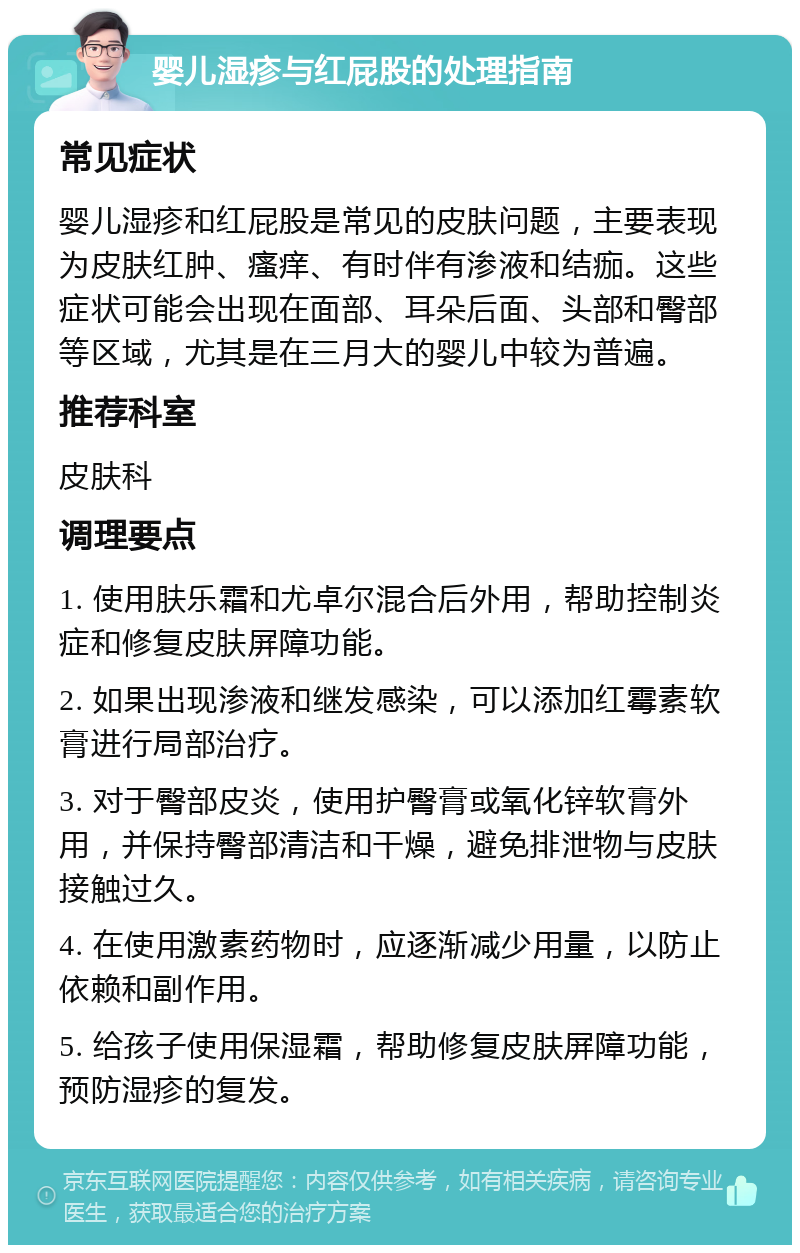 婴儿湿疹与红屁股的处理指南 常见症状 婴儿湿疹和红屁股是常见的皮肤问题，主要表现为皮肤红肿、瘙痒、有时伴有渗液和结痂。这些症状可能会出现在面部、耳朵后面、头部和臀部等区域，尤其是在三月大的婴儿中较为普遍。 推荐科室 皮肤科 调理要点 1. 使用肤乐霜和尤卓尔混合后外用，帮助控制炎症和修复皮肤屏障功能。 2. 如果出现渗液和继发感染，可以添加红霉素软膏进行局部治疗。 3. 对于臀部皮炎，使用护臀膏或氧化锌软膏外用，并保持臀部清洁和干燥，避免排泄物与皮肤接触过久。 4. 在使用激素药物时，应逐渐减少用量，以防止依赖和副作用。 5. 给孩子使用保湿霜，帮助修复皮肤屏障功能，预防湿疹的复发。