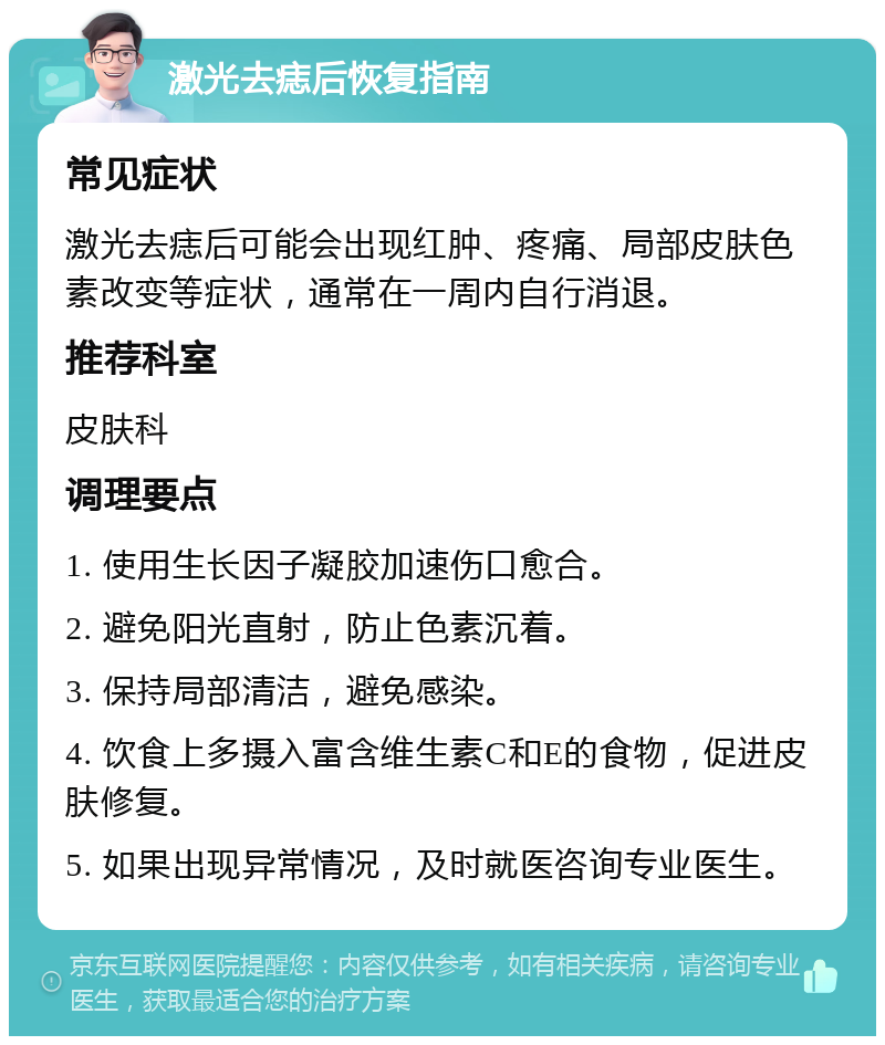 激光去痣后恢复指南 常见症状 激光去痣后可能会出现红肿、疼痛、局部皮肤色素改变等症状，通常在一周内自行消退。 推荐科室 皮肤科 调理要点 1. 使用生长因子凝胶加速伤口愈合。 2. 避免阳光直射，防止色素沉着。 3. 保持局部清洁，避免感染。 4. 饮食上多摄入富含维生素C和E的食物，促进皮肤修复。 5. 如果出现异常情况，及时就医咨询专业医生。