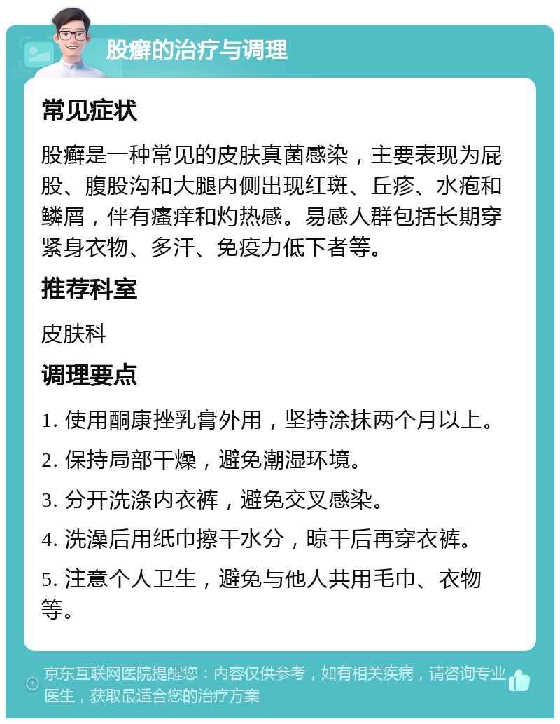 股癣的治疗与调理 常见症状 股癣是一种常见的皮肤真菌感染，主要表现为屁股、腹股沟和大腿内侧出现红斑、丘疹、水疱和鳞屑，伴有瘙痒和灼热感。易感人群包括长期穿紧身衣物、多汗、免疫力低下者等。 推荐科室 皮肤科 调理要点 1. 使用酮康挫乳膏外用，坚持涂抹两个月以上。 2. 保持局部干燥，避免潮湿环境。 3. 分开洗涤内衣裤，避免交叉感染。 4. 洗澡后用纸巾擦干水分，晾干后再穿衣裤。 5. 注意个人卫生，避免与他人共用毛巾、衣物等。