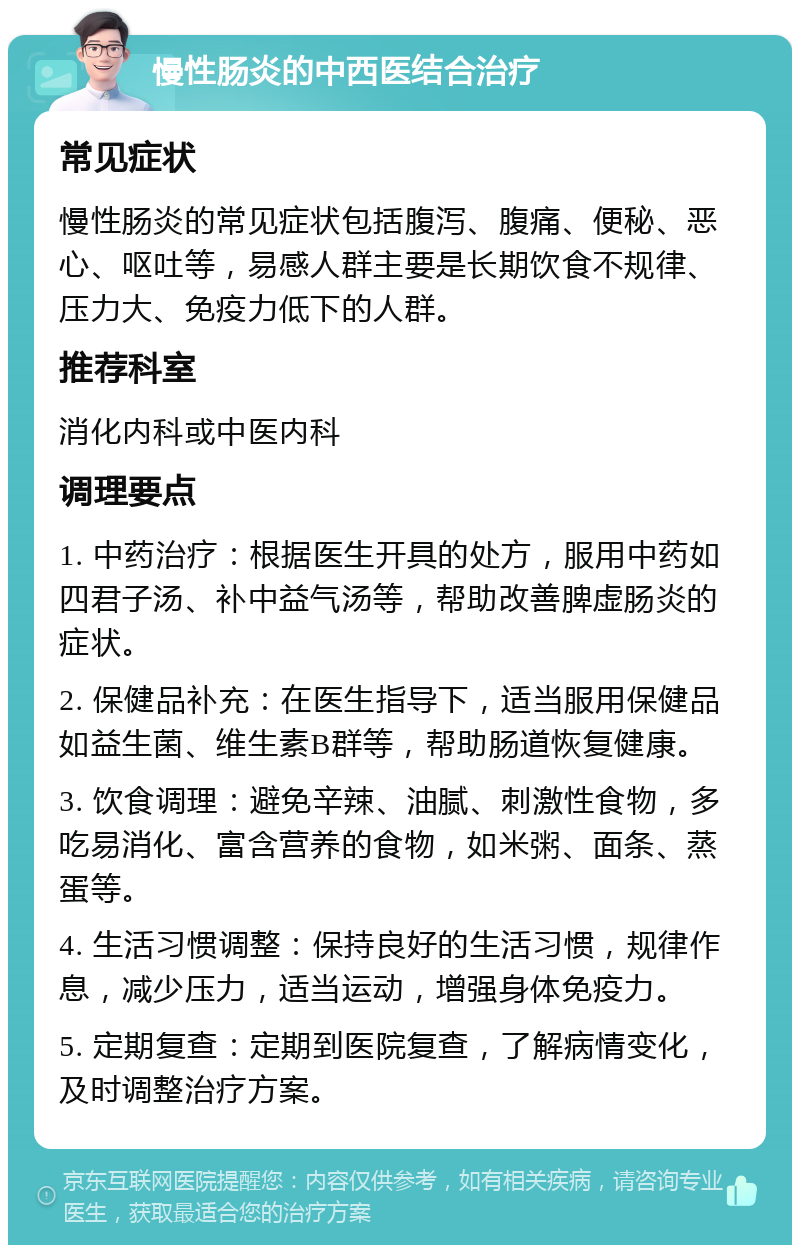 慢性肠炎的中西医结合治疗 常见症状 慢性肠炎的常见症状包括腹泻、腹痛、便秘、恶心、呕吐等，易感人群主要是长期饮食不规律、压力大、免疫力低下的人群。 推荐科室 消化内科或中医内科 调理要点 1. 中药治疗：根据医生开具的处方，服用中药如四君子汤、补中益气汤等，帮助改善脾虚肠炎的症状。 2. 保健品补充：在医生指导下，适当服用保健品如益生菌、维生素B群等，帮助肠道恢复健康。 3. 饮食调理：避免辛辣、油腻、刺激性食物，多吃易消化、富含营养的食物，如米粥、面条、蒸蛋等。 4. 生活习惯调整：保持良好的生活习惯，规律作息，减少压力，适当运动，增强身体免疫力。 5. 定期复查：定期到医院复查，了解病情变化，及时调整治疗方案。