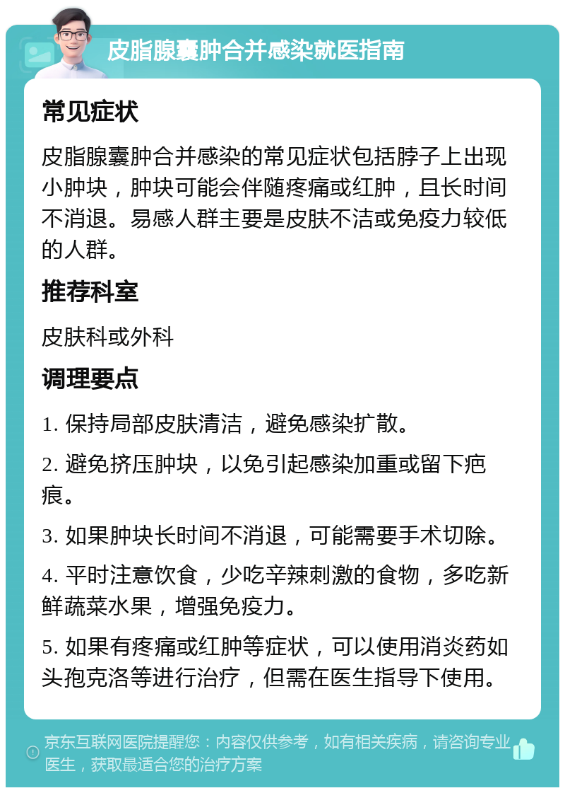 皮脂腺囊肿合并感染就医指南 常见症状 皮脂腺囊肿合并感染的常见症状包括脖子上出现小肿块，肿块可能会伴随疼痛或红肿，且长时间不消退。易感人群主要是皮肤不洁或免疫力较低的人群。 推荐科室 皮肤科或外科 调理要点 1. 保持局部皮肤清洁，避免感染扩散。 2. 避免挤压肿块，以免引起感染加重或留下疤痕。 3. 如果肿块长时间不消退，可能需要手术切除。 4. 平时注意饮食，少吃辛辣刺激的食物，多吃新鲜蔬菜水果，增强免疫力。 5. 如果有疼痛或红肿等症状，可以使用消炎药如头孢克洛等进行治疗，但需在医生指导下使用。