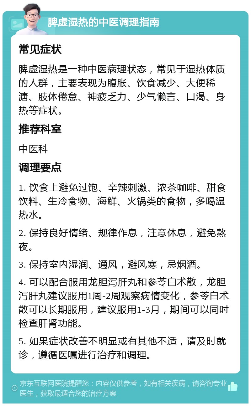 脾虚湿热的中医调理指南 常见症状 脾虚湿热是一种中医病理状态，常见于湿热体质的人群，主要表现为腹胀、饮食减少、大便稀溏、肢体倦怠、神疲乏力、少气懒言、口渴、身热等症状。 推荐科室 中医科 调理要点 1. 饮食上避免过饱、辛辣刺激、浓茶咖啡、甜食饮料、生冷食物、海鲜、火锅类的食物，多喝温热水。 2. 保持良好情绪、规律作息，注意休息，避免熬夜。 3. 保持室内湿润、通风，避风寒，忌烟酒。 4. 可以配合服用龙胆泻肝丸和参苓白术散，龙胆泻肝丸建议服用1周-2周观察病情变化，参苓白术散可以长期服用，建议服用1-3月，期间可以同时检查肝肾功能。 5. 如果症状改善不明显或有其他不适，请及时就诊，遵循医嘱进行治疗和调理。