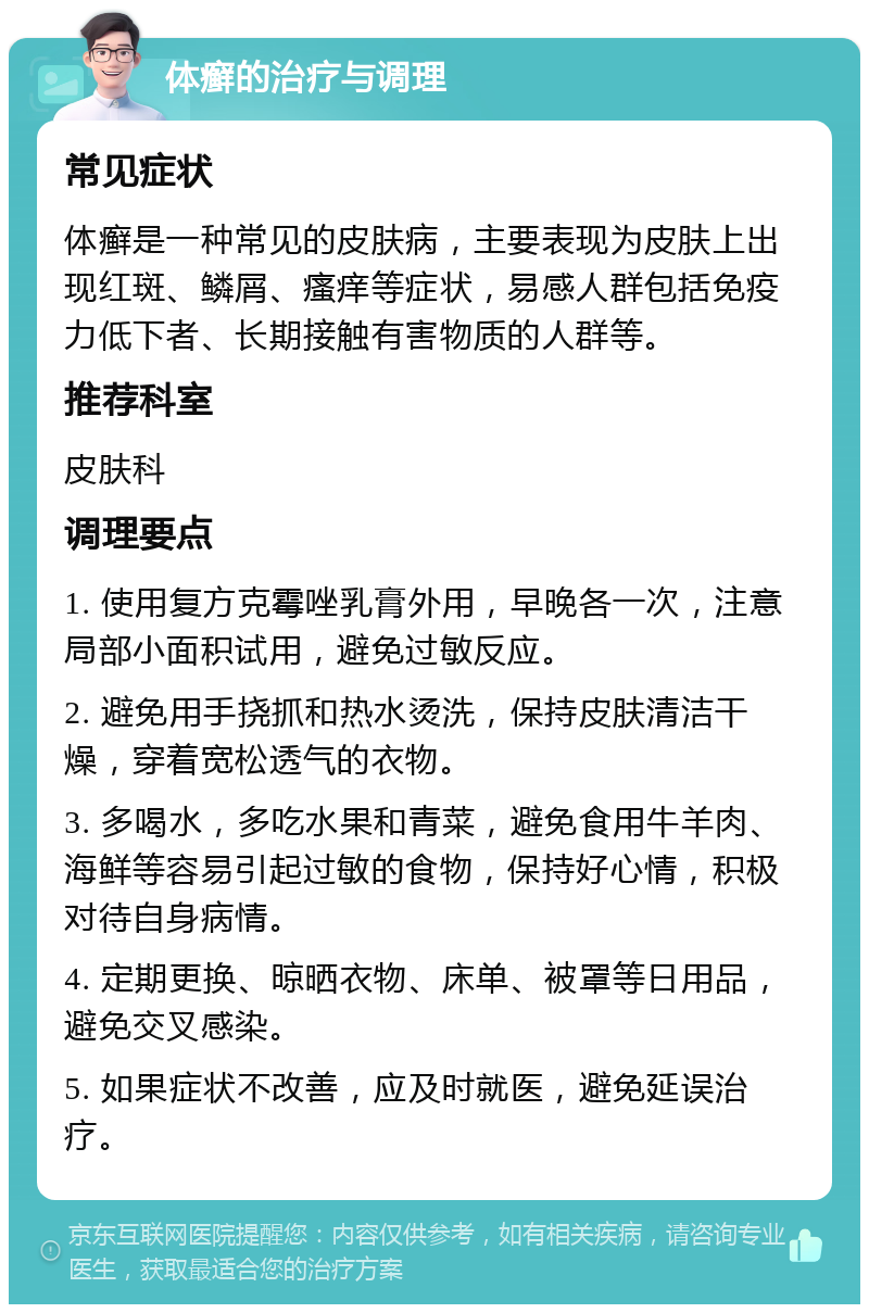 体癣的治疗与调理 常见症状 体癣是一种常见的皮肤病，主要表现为皮肤上出现红斑、鳞屑、瘙痒等症状，易感人群包括免疫力低下者、长期接触有害物质的人群等。 推荐科室 皮肤科 调理要点 1. 使用复方克霉唑乳膏外用，早晚各一次，注意局部小面积试用，避免过敏反应。 2. 避免用手挠抓和热水烫洗，保持皮肤清洁干燥，穿着宽松透气的衣物。 3. 多喝水，多吃水果和青菜，避免食用牛羊肉、海鲜等容易引起过敏的食物，保持好心情，积极对待自身病情。 4. 定期更换、晾晒衣物、床单、被罩等日用品，避免交叉感染。 5. 如果症状不改善，应及时就医，避免延误治疗。