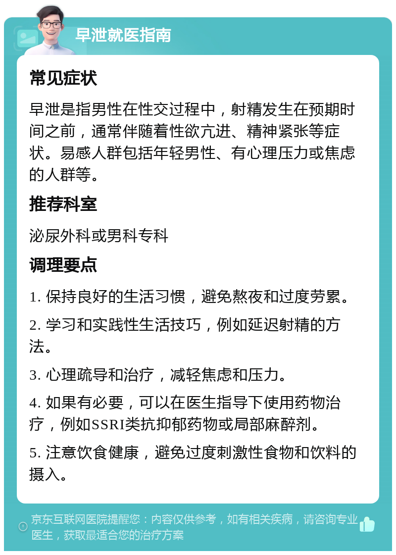 早泄就医指南 常见症状 早泄是指男性在性交过程中，射精发生在预期时间之前，通常伴随着性欲亢进、精神紧张等症状。易感人群包括年轻男性、有心理压力或焦虑的人群等。 推荐科室 泌尿外科或男科专科 调理要点 1. 保持良好的生活习惯，避免熬夜和过度劳累。 2. 学习和实践性生活技巧，例如延迟射精的方法。 3. 心理疏导和治疗，减轻焦虑和压力。 4. 如果有必要，可以在医生指导下使用药物治疗，例如SSRI类抗抑郁药物或局部麻醉剂。 5. 注意饮食健康，避免过度刺激性食物和饮料的摄入。