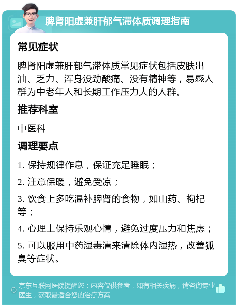 脾肾阳虚兼肝郁气滞体质调理指南 常见症状 脾肾阳虚兼肝郁气滞体质常见症状包括皮肤出油、乏力、浑身没劲酸痛、没有精神等，易感人群为中老年人和长期工作压力大的人群。 推荐科室 中医科 调理要点 1. 保持规律作息，保证充足睡眠； 2. 注意保暖，避免受凉； 3. 饮食上多吃温补脾肾的食物，如山药、枸杞等； 4. 心理上保持乐观心情，避免过度压力和焦虑； 5. 可以服用中药湿毒清来清除体内湿热，改善狐臭等症状。