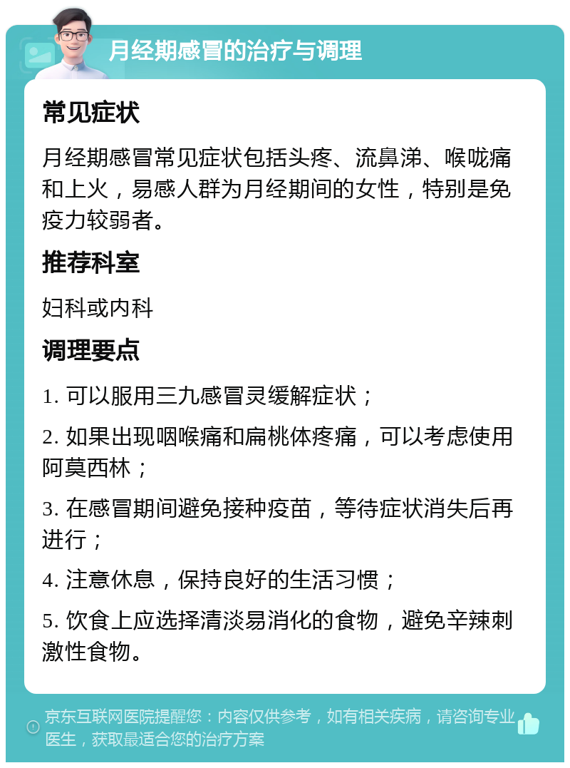 月经期感冒的治疗与调理 常见症状 月经期感冒常见症状包括头疼、流鼻涕、喉咙痛和上火，易感人群为月经期间的女性，特别是免疫力较弱者。 推荐科室 妇科或内科 调理要点 1. 可以服用三九感冒灵缓解症状； 2. 如果出现咽喉痛和扁桃体疼痛，可以考虑使用阿莫西林； 3. 在感冒期间避免接种疫苗，等待症状消失后再进行； 4. 注意休息，保持良好的生活习惯； 5. 饮食上应选择清淡易消化的食物，避免辛辣刺激性食物。