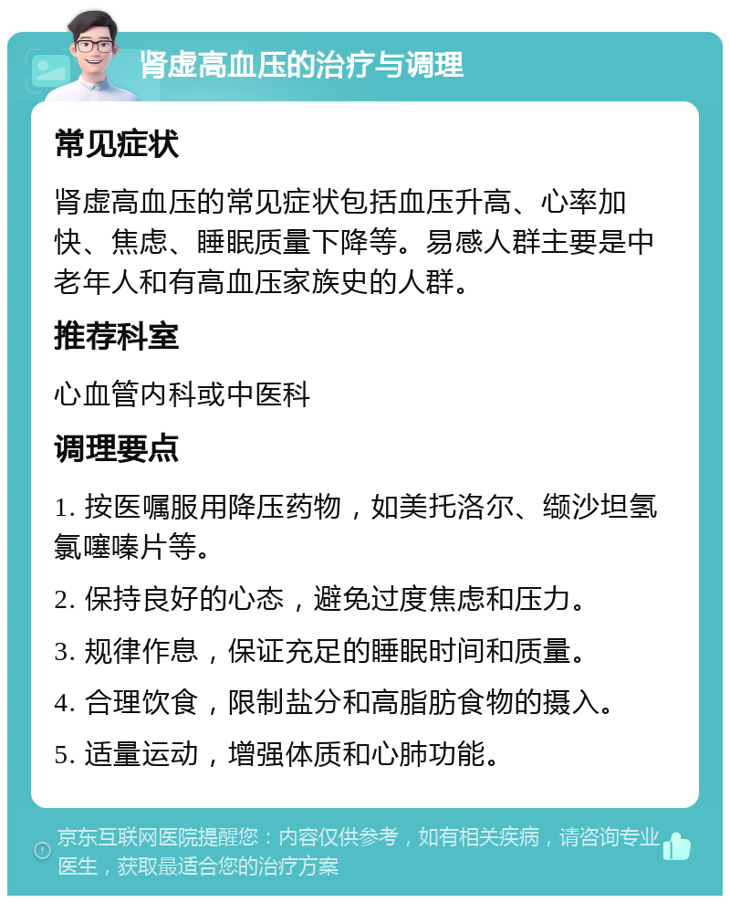 肾虚高血压的治疗与调理 常见症状 肾虚高血压的常见症状包括血压升高、心率加快、焦虑、睡眠质量下降等。易感人群主要是中老年人和有高血压家族史的人群。 推荐科室 心血管内科或中医科 调理要点 1. 按医嘱服用降压药物，如美托洛尔、缬沙坦氢氯噻嗪片等。 2. 保持良好的心态，避免过度焦虑和压力。 3. 规律作息，保证充足的睡眠时间和质量。 4. 合理饮食，限制盐分和高脂肪食物的摄入。 5. 适量运动，增强体质和心肺功能。