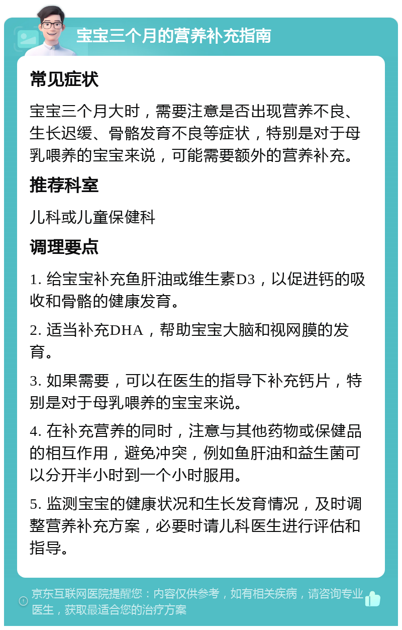 宝宝三个月的营养补充指南 常见症状 宝宝三个月大时，需要注意是否出现营养不良、生长迟缓、骨骼发育不良等症状，特别是对于母乳喂养的宝宝来说，可能需要额外的营养补充。 推荐科室 儿科或儿童保健科 调理要点 1. 给宝宝补充鱼肝油或维生素D3，以促进钙的吸收和骨骼的健康发育。 2. 适当补充DHA，帮助宝宝大脑和视网膜的发育。 3. 如果需要，可以在医生的指导下补充钙片，特别是对于母乳喂养的宝宝来说。 4. 在补充营养的同时，注意与其他药物或保健品的相互作用，避免冲突，例如鱼肝油和益生菌可以分开半小时到一个小时服用。 5. 监测宝宝的健康状况和生长发育情况，及时调整营养补充方案，必要时请儿科医生进行评估和指导。