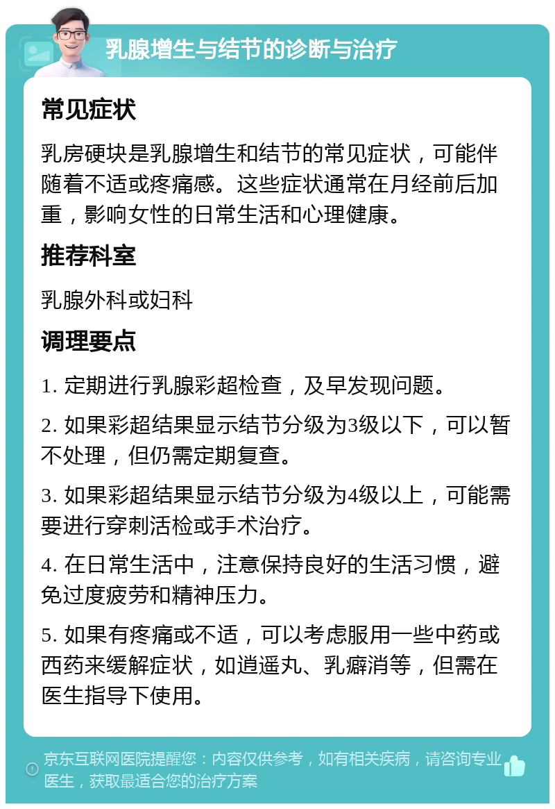 乳腺增生与结节的诊断与治疗 常见症状 乳房硬块是乳腺增生和结节的常见症状，可能伴随着不适或疼痛感。这些症状通常在月经前后加重，影响女性的日常生活和心理健康。 推荐科室 乳腺外科或妇科 调理要点 1. 定期进行乳腺彩超检查，及早发现问题。 2. 如果彩超结果显示结节分级为3级以下，可以暂不处理，但仍需定期复查。 3. 如果彩超结果显示结节分级为4级以上，可能需要进行穿刺活检或手术治疗。 4. 在日常生活中，注意保持良好的生活习惯，避免过度疲劳和精神压力。 5. 如果有疼痛或不适，可以考虑服用一些中药或西药来缓解症状，如逍遥丸、乳癖消等，但需在医生指导下使用。