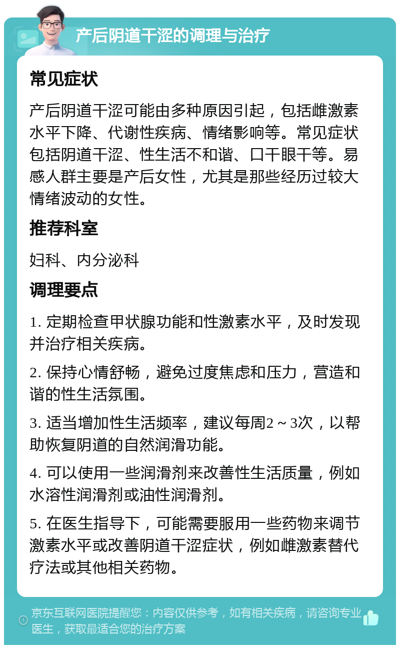 产后阴道干涩的调理与治疗 常见症状 产后阴道干涩可能由多种原因引起，包括雌激素水平下降、代谢性疾病、情绪影响等。常见症状包括阴道干涩、性生活不和谐、口干眼干等。易感人群主要是产后女性，尤其是那些经历过较大情绪波动的女性。 推荐科室 妇科、内分泌科 调理要点 1. 定期检查甲状腺功能和性激素水平，及时发现并治疗相关疾病。 2. 保持心情舒畅，避免过度焦虑和压力，营造和谐的性生活氛围。 3. 适当增加性生活频率，建议每周2～3次，以帮助恢复阴道的自然润滑功能。 4. 可以使用一些润滑剂来改善性生活质量，例如水溶性润滑剂或油性润滑剂。 5. 在医生指导下，可能需要服用一些药物来调节激素水平或改善阴道干涩症状，例如雌激素替代疗法或其他相关药物。