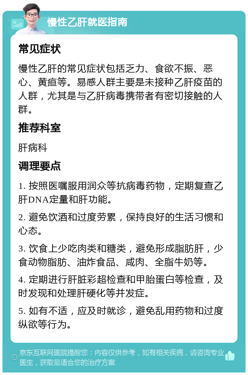 慢性乙肝就医指南 常见症状 慢性乙肝的常见症状包括乏力、食欲不振、恶心、黄疸等。易感人群主要是未接种乙肝疫苗的人群，尤其是与乙肝病毒携带者有密切接触的人群。 推荐科室 肝病科 调理要点 1. 按照医嘱服用润众等抗病毒药物，定期复查乙肝DNA定量和肝功能。 2. 避免饮酒和过度劳累，保持良好的生活习惯和心态。 3. 饮食上少吃肉类和糖类，避免形成脂肪肝，少食动物脂肪、油炸食品、咸肉、全脂牛奶等。 4. 定期进行肝脏彩超检查和甲胎蛋白等检查，及时发现和处理肝硬化等并发症。 5. 如有不适，应及时就诊，避免乱用药物和过度纵欲等行为。