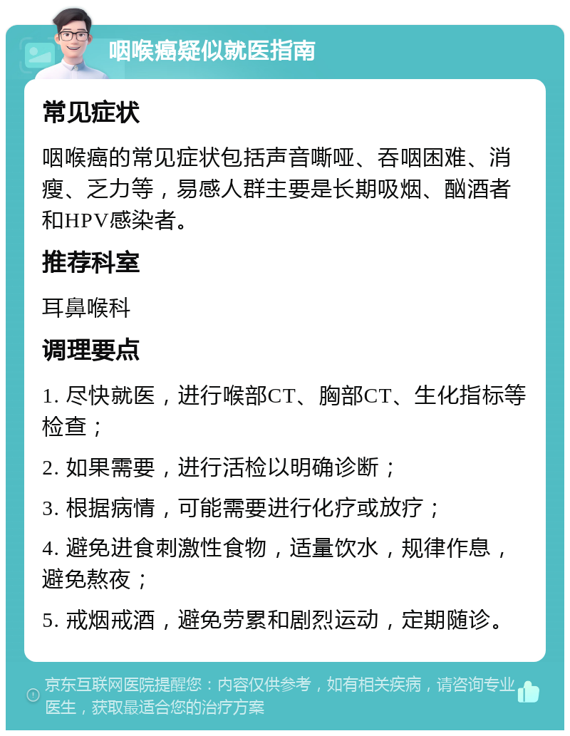 咽喉癌疑似就医指南 常见症状 咽喉癌的常见症状包括声音嘶哑、吞咽困难、消瘦、乏力等，易感人群主要是长期吸烟、酗酒者和HPV感染者。 推荐科室 耳鼻喉科 调理要点 1. 尽快就医，进行喉部CT、胸部CT、生化指标等检查； 2. 如果需要，进行活检以明确诊断； 3. 根据病情，可能需要进行化疗或放疗； 4. 避免进食刺激性食物，适量饮水，规律作息，避免熬夜； 5. 戒烟戒酒，避免劳累和剧烈运动，定期随诊。