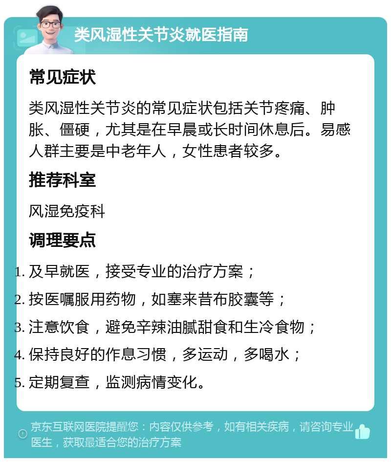 类风湿性关节炎就医指南 常见症状 类风湿性关节炎的常见症状包括关节疼痛、肿胀、僵硬，尤其是在早晨或长时间休息后。易感人群主要是中老年人，女性患者较多。 推荐科室 风湿免疫科 调理要点 及早就医，接受专业的治疗方案； 按医嘱服用药物，如塞来昔布胶囊等； 注意饮食，避免辛辣油腻甜食和生冷食物； 保持良好的作息习惯，多运动，多喝水； 定期复查，监测病情变化。