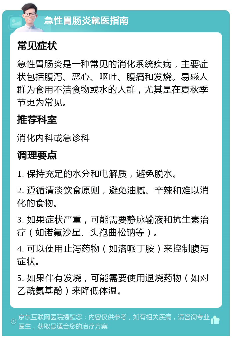 急性胃肠炎就医指南 常见症状 急性胃肠炎是一种常见的消化系统疾病，主要症状包括腹泻、恶心、呕吐、腹痛和发烧。易感人群为食用不洁食物或水的人群，尤其是在夏秋季节更为常见。 推荐科室 消化内科或急诊科 调理要点 1. 保持充足的水分和电解质，避免脱水。 2. 遵循清淡饮食原则，避免油腻、辛辣和难以消化的食物。 3. 如果症状严重，可能需要静脉输液和抗生素治疗（如诺氟沙星、头孢曲松钠等）。 4. 可以使用止泻药物（如洛哌丁胺）来控制腹泻症状。 5. 如果伴有发烧，可能需要使用退烧药物（如对乙酰氨基酚）来降低体温。