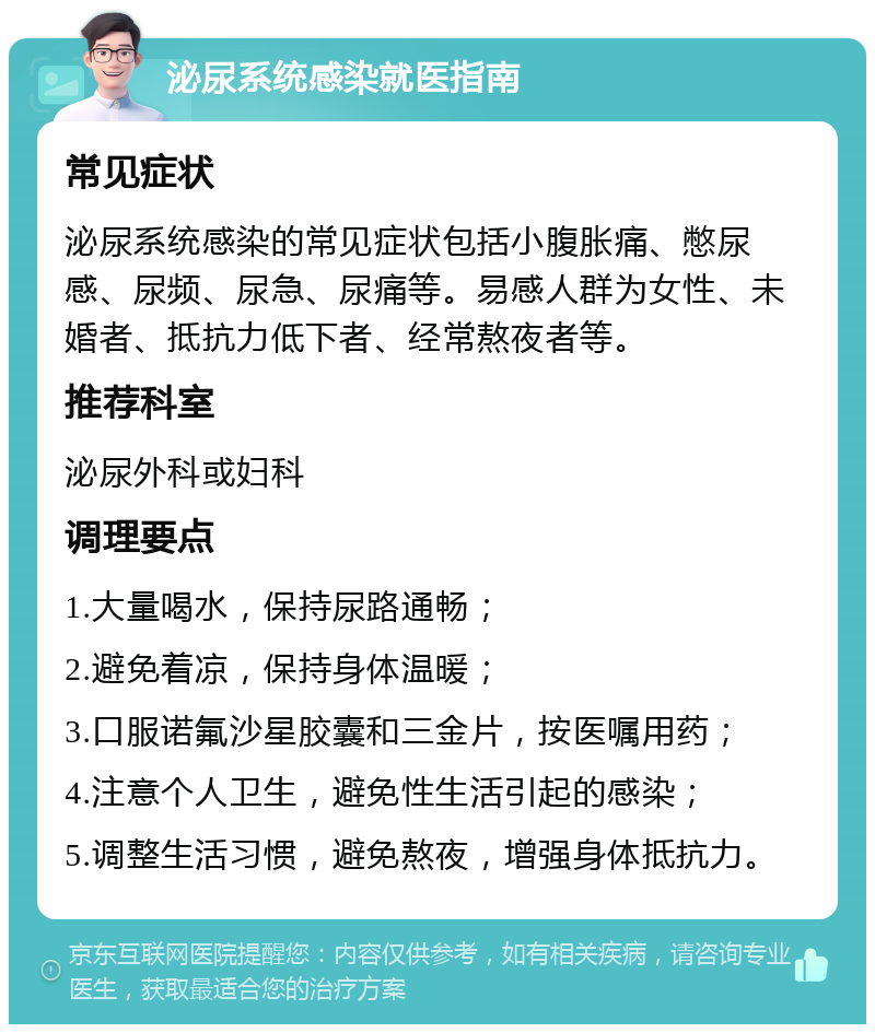 泌尿系统感染就医指南 常见症状 泌尿系统感染的常见症状包括小腹胀痛、憋尿感、尿频、尿急、尿痛等。易感人群为女性、未婚者、抵抗力低下者、经常熬夜者等。 推荐科室 泌尿外科或妇科 调理要点 1.大量喝水，保持尿路通畅； 2.避免着凉，保持身体温暖； 3.口服诺氟沙星胶囊和三金片，按医嘱用药； 4.注意个人卫生，避免性生活引起的感染； 5.调整生活习惯，避免熬夜，增强身体抵抗力。