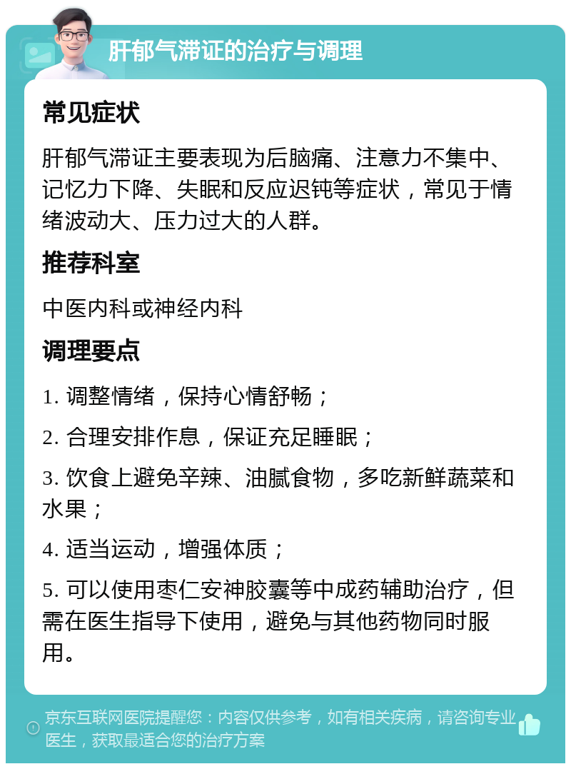 肝郁气滞证的治疗与调理 常见症状 肝郁气滞证主要表现为后脑痛、注意力不集中、记忆力下降、失眠和反应迟钝等症状，常见于情绪波动大、压力过大的人群。 推荐科室 中医内科或神经内科 调理要点 1. 调整情绪，保持心情舒畅； 2. 合理安排作息，保证充足睡眠； 3. 饮食上避免辛辣、油腻食物，多吃新鲜蔬菜和水果； 4. 适当运动，增强体质； 5. 可以使用枣仁安神胶囊等中成药辅助治疗，但需在医生指导下使用，避免与其他药物同时服用。