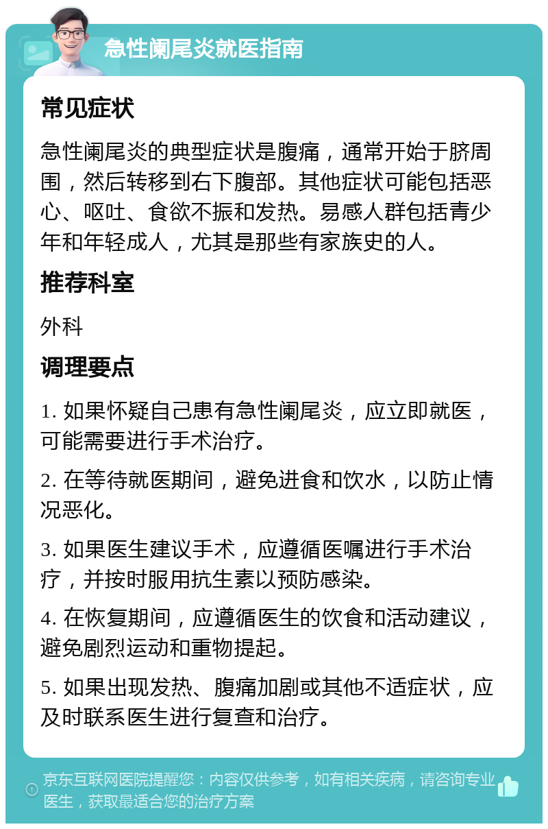 急性阑尾炎就医指南 常见症状 急性阑尾炎的典型症状是腹痛，通常开始于脐周围，然后转移到右下腹部。其他症状可能包括恶心、呕吐、食欲不振和发热。易感人群包括青少年和年轻成人，尤其是那些有家族史的人。 推荐科室 外科 调理要点 1. 如果怀疑自己患有急性阑尾炎，应立即就医，可能需要进行手术治疗。 2. 在等待就医期间，避免进食和饮水，以防止情况恶化。 3. 如果医生建议手术，应遵循医嘱进行手术治疗，并按时服用抗生素以预防感染。 4. 在恢复期间，应遵循医生的饮食和活动建议，避免剧烈运动和重物提起。 5. 如果出现发热、腹痛加剧或其他不适症状，应及时联系医生进行复查和治疗。