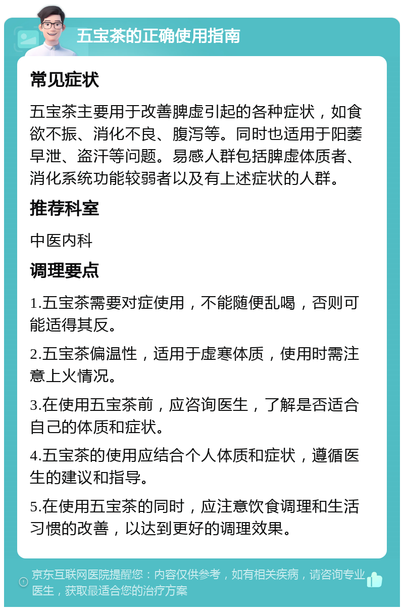 五宝茶的正确使用指南 常见症状 五宝茶主要用于改善脾虚引起的各种症状，如食欲不振、消化不良、腹泻等。同时也适用于阳萎早泄、盗汗等问题。易感人群包括脾虚体质者、消化系统功能较弱者以及有上述症状的人群。 推荐科室 中医内科 调理要点 1.五宝茶需要对症使用，不能随便乱喝，否则可能适得其反。 2.五宝茶偏温性，适用于虚寒体质，使用时需注意上火情况。 3.在使用五宝茶前，应咨询医生，了解是否适合自己的体质和症状。 4.五宝茶的使用应结合个人体质和症状，遵循医生的建议和指导。 5.在使用五宝茶的同时，应注意饮食调理和生活习惯的改善，以达到更好的调理效果。