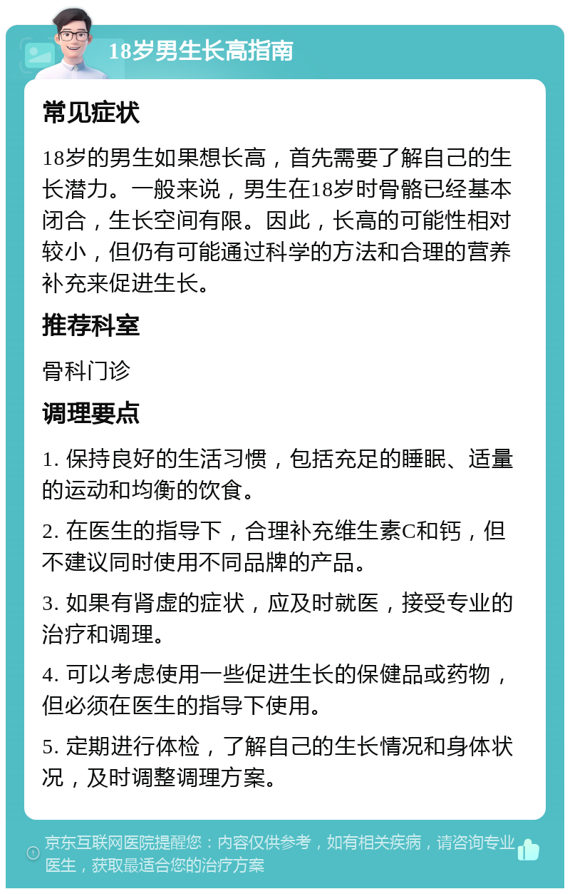 18岁男生长高指南 常见症状 18岁的男生如果想长高，首先需要了解自己的生长潜力。一般来说，男生在18岁时骨骼已经基本闭合，生长空间有限。因此，长高的可能性相对较小，但仍有可能通过科学的方法和合理的营养补充来促进生长。 推荐科室 骨科门诊 调理要点 1. 保持良好的生活习惯，包括充足的睡眠、适量的运动和均衡的饮食。 2. 在医生的指导下，合理补充维生素C和钙，但不建议同时使用不同品牌的产品。 3. 如果有肾虚的症状，应及时就医，接受专业的治疗和调理。 4. 可以考虑使用一些促进生长的保健品或药物，但必须在医生的指导下使用。 5. 定期进行体检，了解自己的生长情况和身体状况，及时调整调理方案。