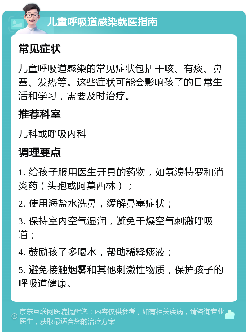 儿童呼吸道感染就医指南 常见症状 儿童呼吸道感染的常见症状包括干咳、有痰、鼻塞、发热等。这些症状可能会影响孩子的日常生活和学习，需要及时治疗。 推荐科室 儿科或呼吸内科 调理要点 1. 给孩子服用医生开具的药物，如氨溴特罗和消炎药（头孢或阿莫西林）； 2. 使用海盐水洗鼻，缓解鼻塞症状； 3. 保持室内空气湿润，避免干燥空气刺激呼吸道； 4. 鼓励孩子多喝水，帮助稀释痰液； 5. 避免接触烟雾和其他刺激性物质，保护孩子的呼吸道健康。