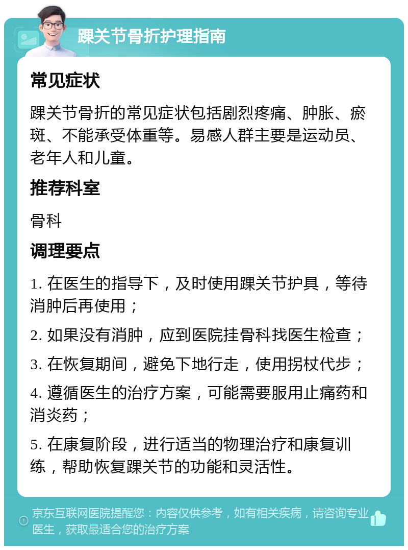 踝关节骨折护理指南 常见症状 踝关节骨折的常见症状包括剧烈疼痛、肿胀、瘀斑、不能承受体重等。易感人群主要是运动员、老年人和儿童。 推荐科室 骨科 调理要点 1. 在医生的指导下，及时使用踝关节护具，等待消肿后再使用； 2. 如果没有消肿，应到医院挂骨科找医生检查； 3. 在恢复期间，避免下地行走，使用拐杖代步； 4. 遵循医生的治疗方案，可能需要服用止痛药和消炎药； 5. 在康复阶段，进行适当的物理治疗和康复训练，帮助恢复踝关节的功能和灵活性。