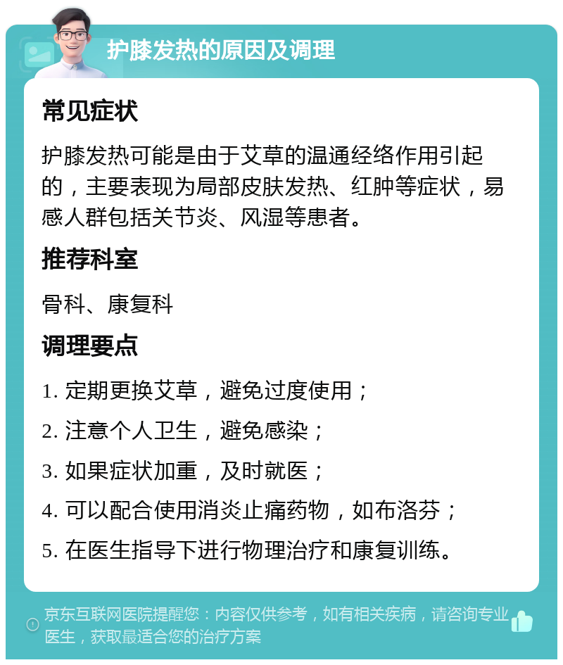 护膝发热的原因及调理 常见症状 护膝发热可能是由于艾草的温通经络作用引起的，主要表现为局部皮肤发热、红肿等症状，易感人群包括关节炎、风湿等患者。 推荐科室 骨科、康复科 调理要点 1. 定期更换艾草，避免过度使用； 2. 注意个人卫生，避免感染； 3. 如果症状加重，及时就医； 4. 可以配合使用消炎止痛药物，如布洛芬； 5. 在医生指导下进行物理治疗和康复训练。